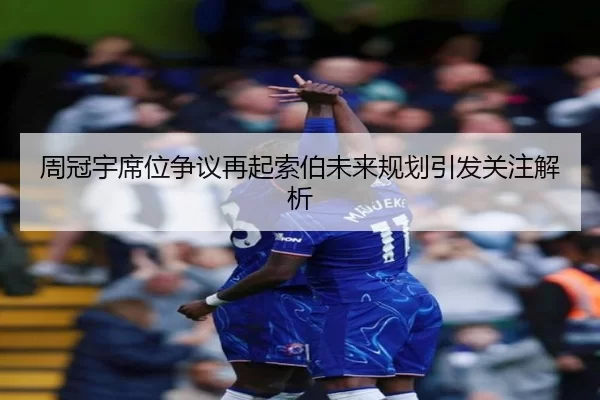 周冠宇席位争议再起索伯未来规划引发关注解析