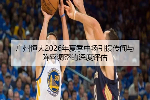 广州恒大2026年夏季中场引援传闻与阵容调整的深度评估