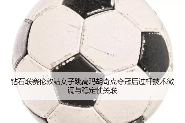 钻石联赛伦敦站女子跳高玛胡奇克夺冠后过杆技术微调与稳定性关联