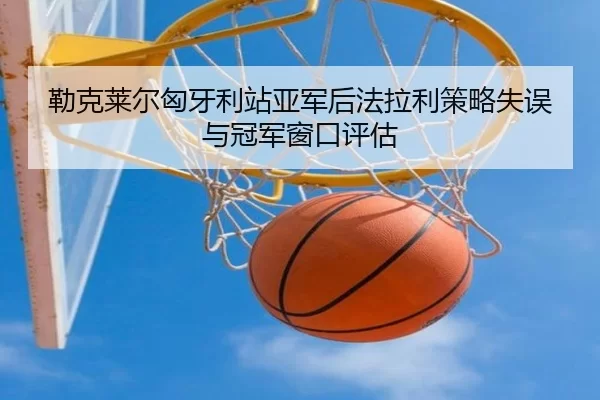 勒克莱尔匈牙利站亚军后法拉利策略失误与冠军窗口评估